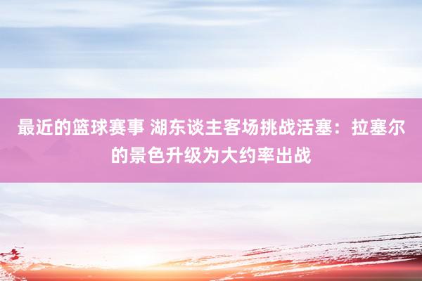 最近的篮球赛事 湖东谈主客场挑战活塞：拉塞尔的景色升级为大约率出战