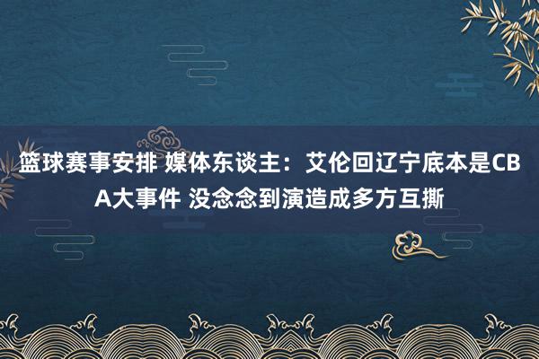 篮球赛事安排 媒体东谈主：艾伦回辽宁底本是CBA大事件 没念念到演造成多方互撕