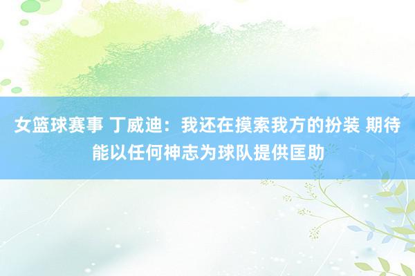 女篮球赛事 丁威迪：我还在摸索我方的扮装 期待能以任何神志为球队提供匡助