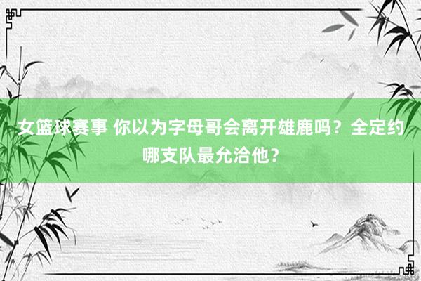 女篮球赛事 你以为字母哥会离开雄鹿吗？全定约哪支队最允洽他？