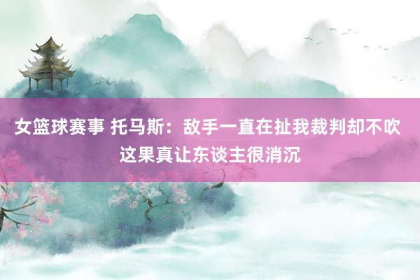 女篮球赛事 托马斯：敌手一直在扯我裁判却不吹 这果真让东谈主很消沉