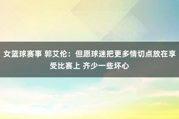 女篮球赛事 郭艾伦：但愿球迷把更多情切点放在享受比赛上 齐少一些坏心