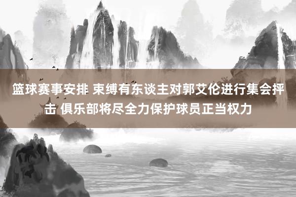 篮球赛事安排 束缚有东谈主对郭艾伦进行集会抨击 俱乐部将尽全力保护球员正当权力