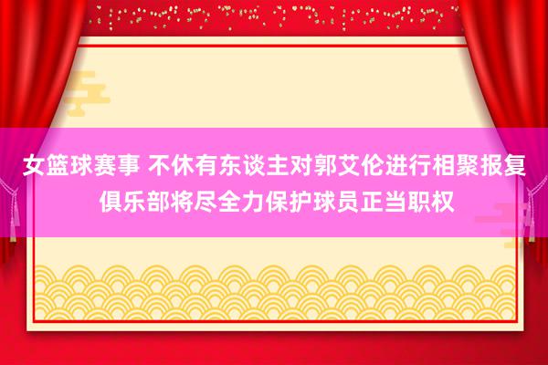 女篮球赛事 不休有东谈主对郭艾伦进行相聚报复 俱乐部将尽全力保护球员正当职权