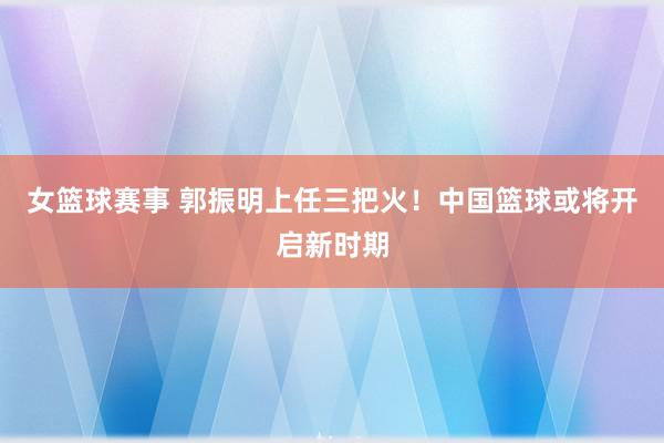 女篮球赛事 郭振明上任三把火！中国篮球或将开启新时期