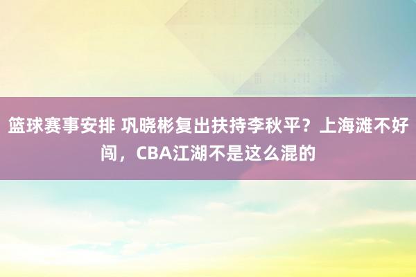 篮球赛事安排 巩晓彬复出扶持李秋平？上海滩不好闯，CBA江湖不是这么混的