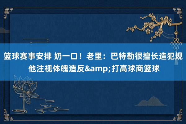 篮球赛事安排 奶一口！老里：巴特勒很擅长造犯规 他注视体魄造反&打高球商篮球