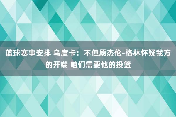 篮球赛事安排 乌度卡：不但愿杰伦-格林怀疑我方的开端 咱们需要他的投篮