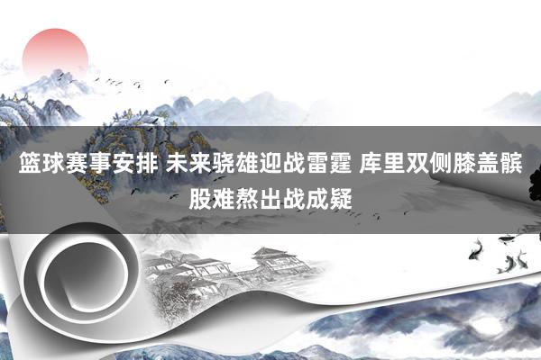 篮球赛事安排 未来骁雄迎战雷霆 库里双侧膝盖髌股难熬出战成疑