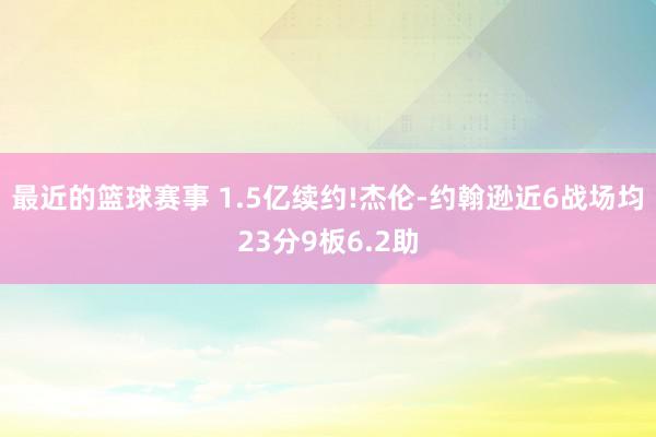 最近的篮球赛事 1.5亿续约!杰伦-约翰逊近6战场均23分9板6.2助