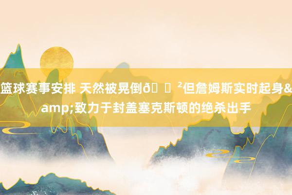 篮球赛事安排 天然被晃倒😲但詹姆斯实时起身&致力于封盖塞克斯顿的绝杀出手