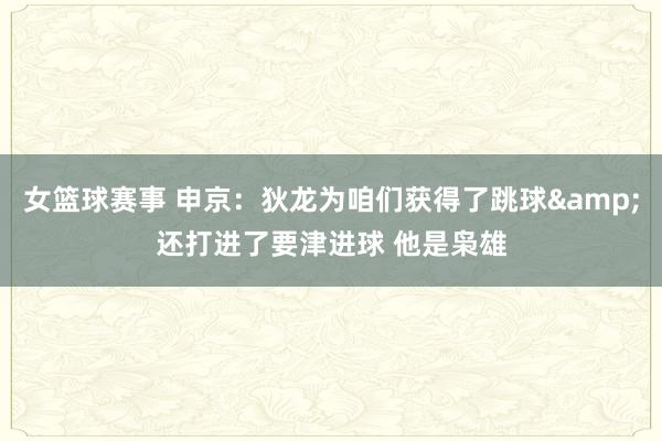 女篮球赛事 申京：狄龙为咱们获得了跳球&还打进了要津进球 他是枭雄