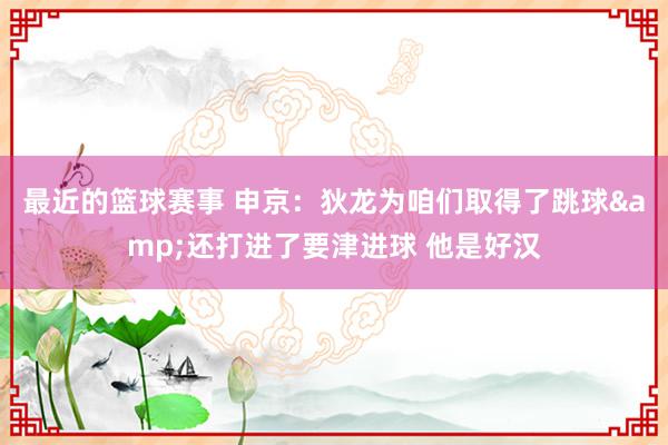 最近的篮球赛事 申京：狄龙为咱们取得了跳球&还打进了要津进球 他是好汉