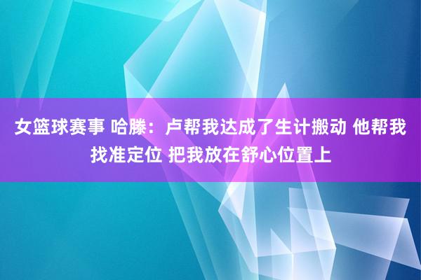 女篮球赛事 哈滕：卢帮我达成了生计搬动 他帮我找准定位 把我放在舒心位置上