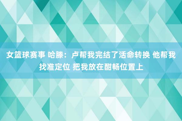 女篮球赛事 哈滕：卢帮我完结了活命转换 他帮我找准定位 把我放在酣畅位置上