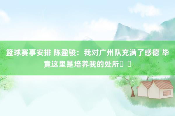 篮球赛事安排 陈盈骏：我对广州队充满了感德 毕竟这里是培养我的处所❤️