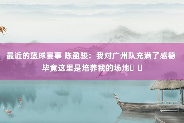 最近的篮球赛事 陈盈骏：我对广州队充满了感德 毕竟这里是培养我的场地❤️