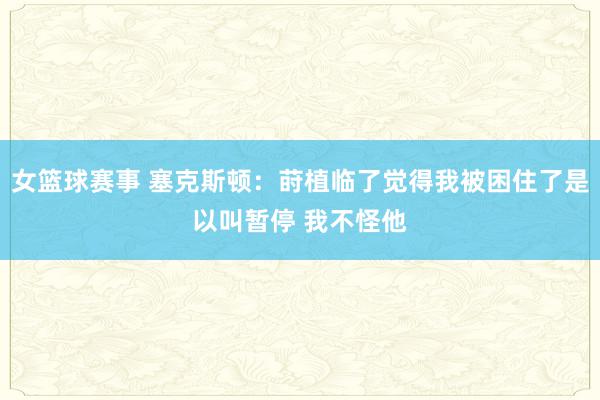 女篮球赛事 塞克斯顿：莳植临了觉得我被困住了是以叫暂停 我不怪他