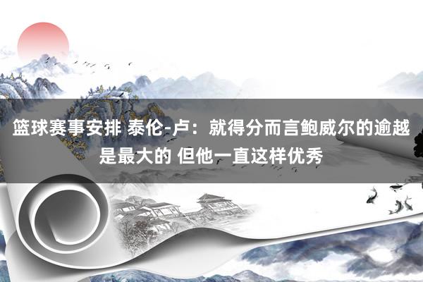 篮球赛事安排 泰伦-卢：就得分而言鲍威尔的逾越是最大的 但他一直这样优秀