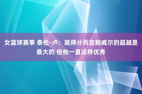 女篮球赛事 泰伦-卢：就得分而言鲍威尔的超越是最大的 但他一直这样优秀