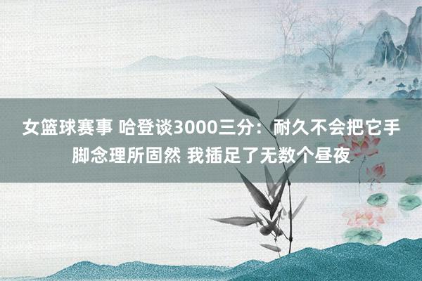 女篮球赛事 哈登谈3000三分：耐久不会把它手脚念理所固然 我插足了无数个昼夜