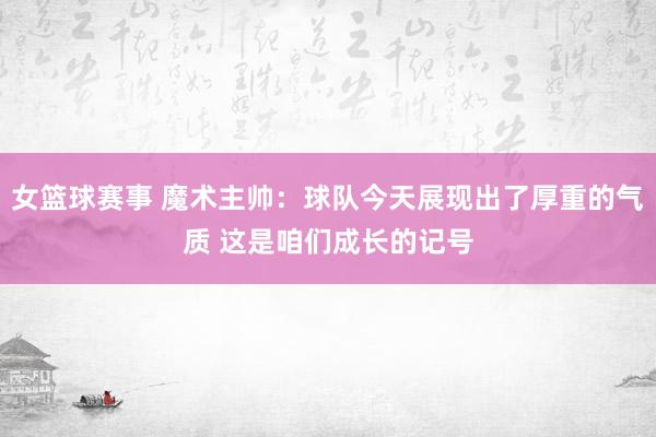 女篮球赛事 魔术主帅：球队今天展现出了厚重的气质 这是咱们成长的记号