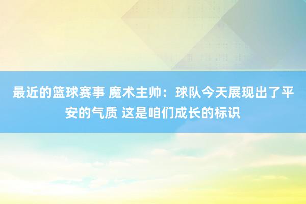 最近的篮球赛事 魔术主帅：球队今天展现出了平安的气质 这是咱们成长的标识