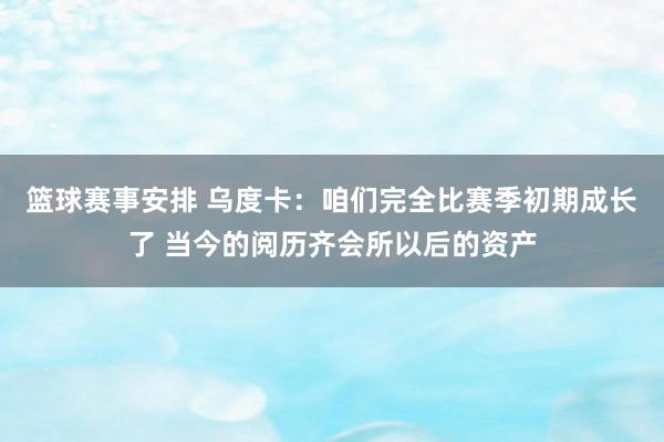 篮球赛事安排 乌度卡：咱们完全比赛季初期成长了 当今的阅历齐会所以后的资产