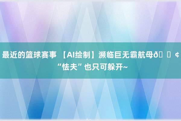 最近的篮球赛事 【AI绘制】濒临巨无霸航母🚢 “怯夫”也只可躲开~