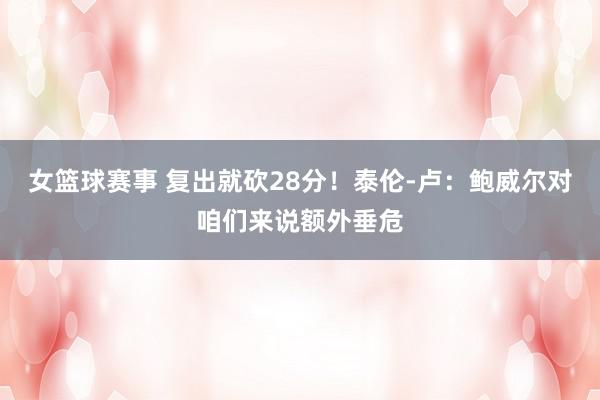 女篮球赛事 复出就砍28分！泰伦-卢：鲍威尔对咱们来说额外垂危