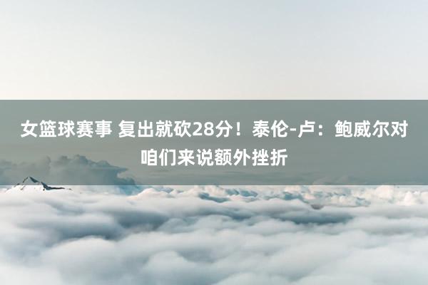 女篮球赛事 复出就砍28分！泰伦-卢：鲍威尔对咱们来说额外挫折