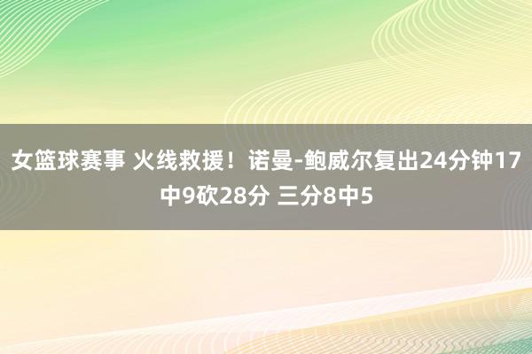 女篮球赛事 火线救援！诺曼-鲍威尔复出24分钟17中9砍28分 三分8中5