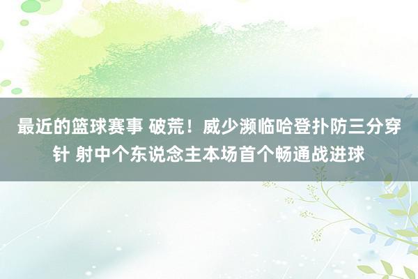 最近的篮球赛事 破荒！威少濒临哈登扑防三分穿针 射中个东说念主本场首个畅通战进球