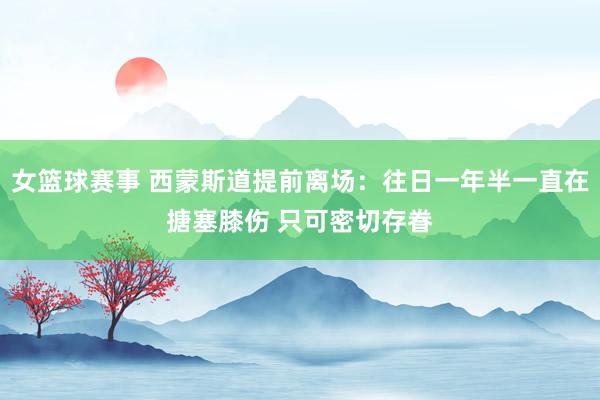 女篮球赛事 西蒙斯道提前离场：往日一年半一直在搪塞膝伤 只可密切存眷