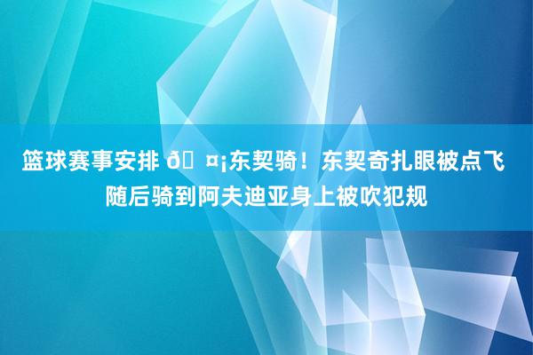 篮球赛事安排 🤡东契骑！东契奇扎眼被点飞 随后骑到阿夫迪亚身上被吹犯规