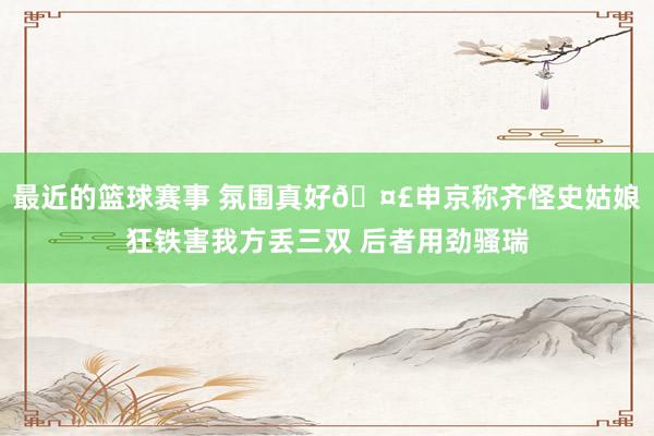 最近的篮球赛事 氛围真好🤣申京称齐怪史姑娘狂铁害我方丢三双 后者用劲骚瑞