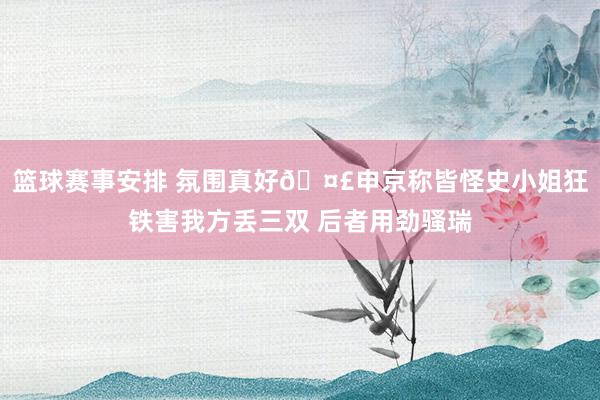 篮球赛事安排 氛围真好🤣申京称皆怪史小姐狂铁害我方丢三双 后者用劲骚瑞