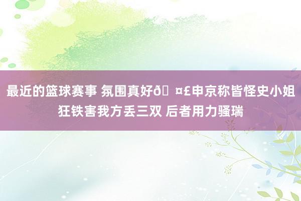 最近的篮球赛事 氛围真好🤣申京称皆怪史小姐狂铁害我方丢三双 后者用力骚瑞