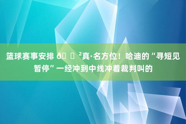 篮球赛事安排 😲真·名方位！哈迪的“寻短见暂停”一经冲到中线冲着裁判叫的