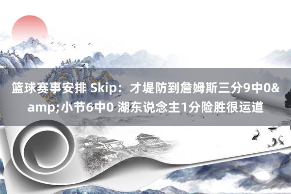 篮球赛事安排 Skip：才堤防到詹姆斯三分9中0&小节6中0 湖东说念主1分险胜很运道