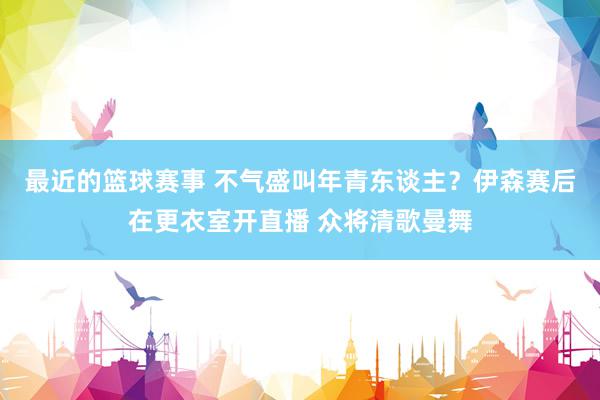 最近的篮球赛事 不气盛叫年青东谈主？伊森赛后在更衣室开直播 众将清歌曼舞