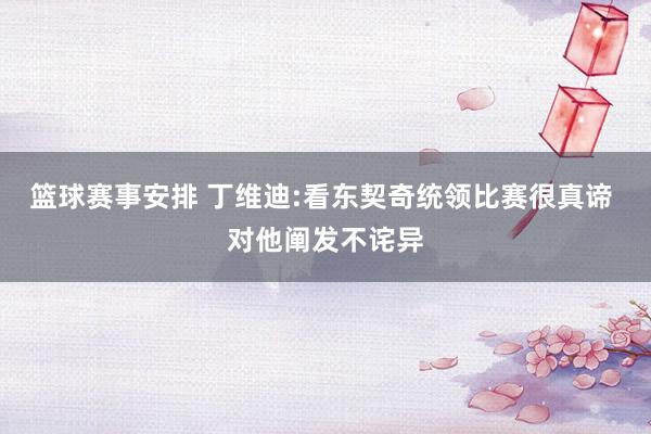 篮球赛事安排 丁维迪:看东契奇统领比赛很真谛 对他阐发不诧异