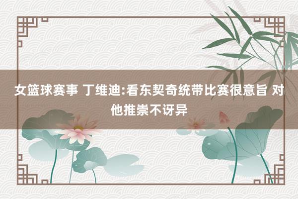 女篮球赛事 丁维迪:看东契奇统带比赛很意旨 对他推崇不讶异