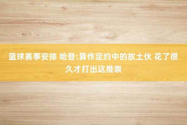 篮球赛事安排 哈登:算作定约中的故土伙 花了很久才打出这推崇