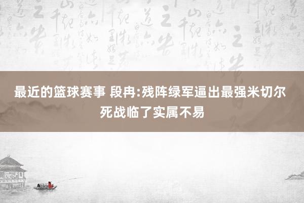 最近的篮球赛事 段冉:残阵绿军逼出最强米切尔 死战临了实属不易