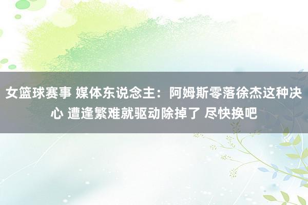 女篮球赛事 媒体东说念主：阿姆斯零落徐杰这种决心 遭逢繁难就驱动除掉了 尽快换吧