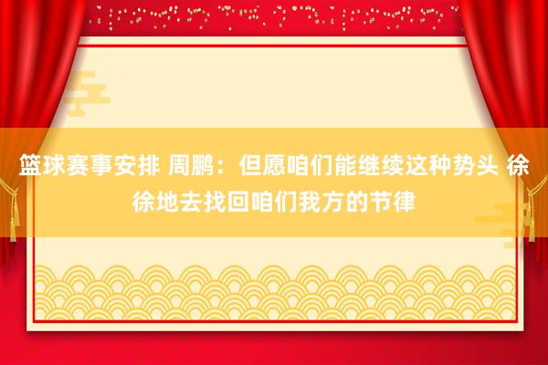 篮球赛事安排 周鹏：但愿咱们能继续这种势头 徐徐地去找回咱们我方的节律