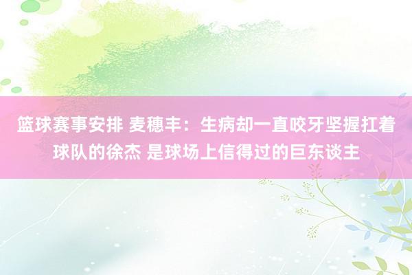 篮球赛事安排 麦穗丰：生病却一直咬牙坚握扛着球队的徐杰 是球场上信得过的巨东谈主