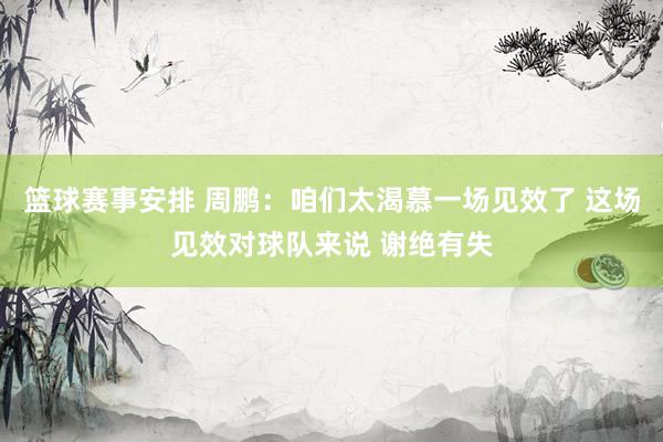 篮球赛事安排 周鹏：咱们太渴慕一场见效了 这场见效对球队来说 谢绝有失