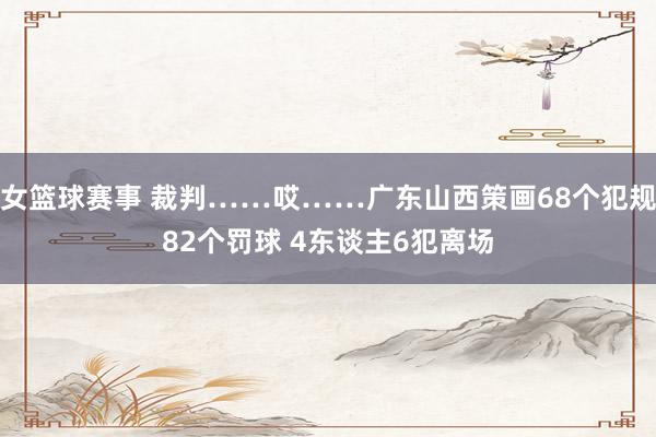 女篮球赛事 裁判……哎……广东山西策画68个犯规82个罚球 4东谈主6犯离场